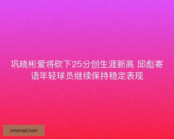 巩晓彬爱将砍下25分创生涯新高 邱彪寄语年轻球员继续保持稳定表现