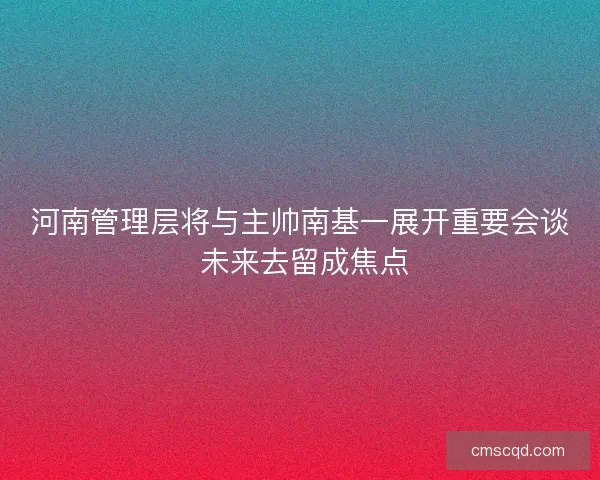 河南管理层将与主帅南基一展开重要会谈 未来去留成焦点