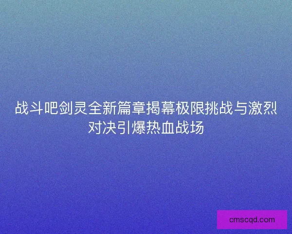 战斗吧剑灵全新篇章揭幕极限挑战与激烈对决引爆热血战场