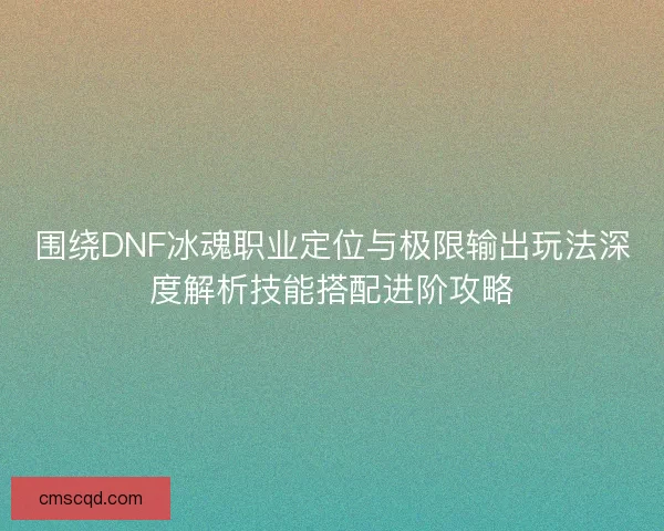 围绕DNF冰魂职业定位与极限输出玩法深度解析技能搭配进阶攻略