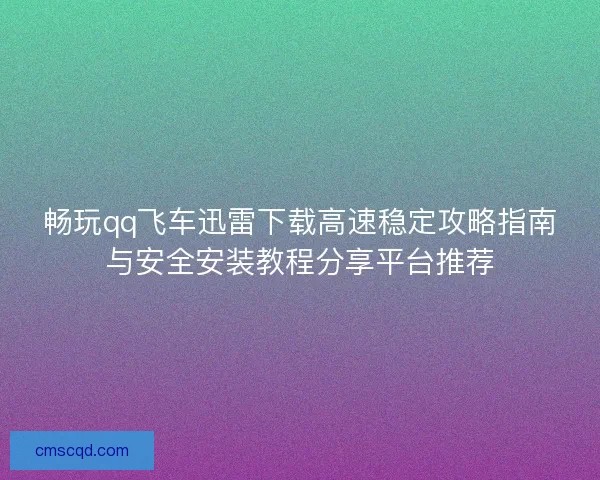畅玩qq飞车迅雷下载高速稳定攻略指南与安全安装教程分享平台推荐