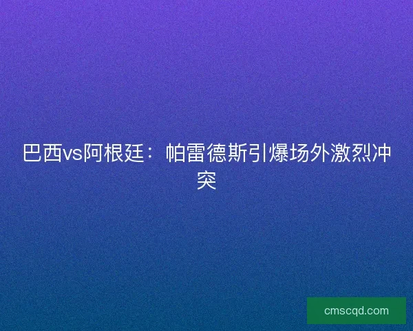 巴西vs阿根廷：帕雷德斯引爆场外激烈冲突