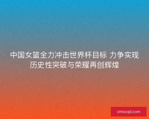 中国女篮全力冲击世界杯目标 力争实现历史性突破与荣耀再创辉煌 中国女篮全力冲击世界杯目标 力争实现历史性突破与荣耀再创辉煌