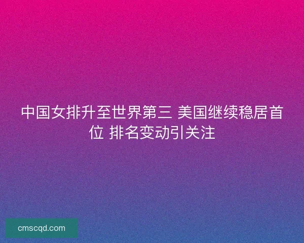 中国女排升至世界第三 美国继续稳居首位 排名变动引关注