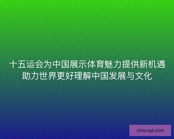 十五运会为中国展示体育魅力提供新机遇助力世界更好理解中国发展与文化