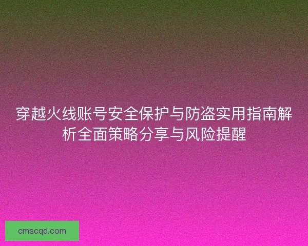穿越火线账号安全保护与防盗实用指南解析全面策略分享与风险提醒