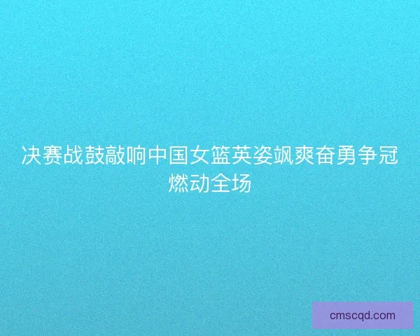 决赛战鼓敲响中国女篮英姿飒爽奋勇争冠燃动全场