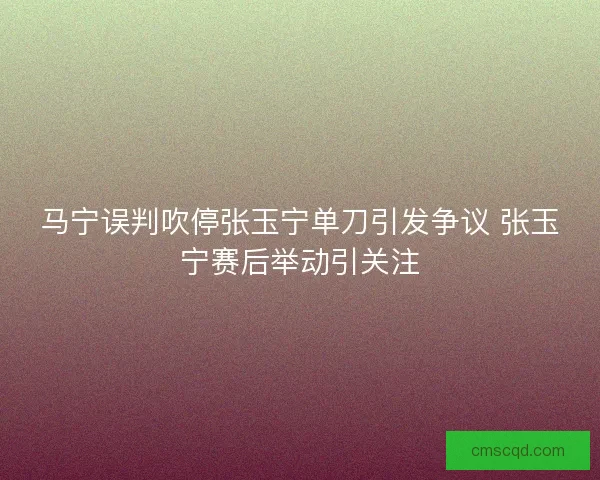 马宁误判吹停张玉宁单刀引发争议 张玉宁赛后举动引关注