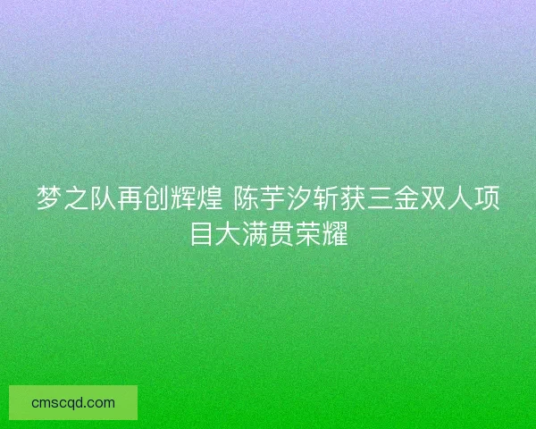 梦之队再创辉煌 陈芋汐斩获三金双人项目大满贯荣耀 梦之队再创辉煌 陈芋汐斩获三金双人项目大满贯荣耀