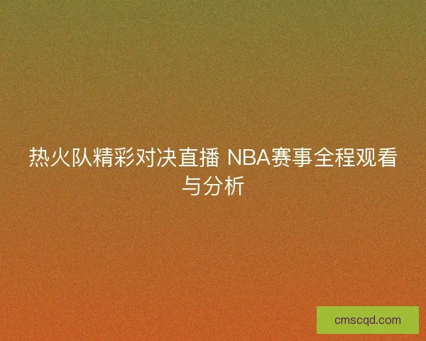 热火队精彩对决直播 NBA赛事全程观看与分析 热火队精彩对决直播 NBA赛事全程观看与分析