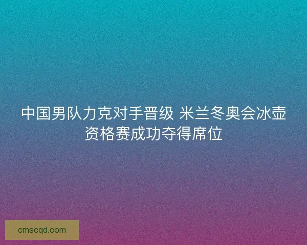 中国男队力克对手晋级 米兰冬奥会冰壶资格赛成功夺得席位