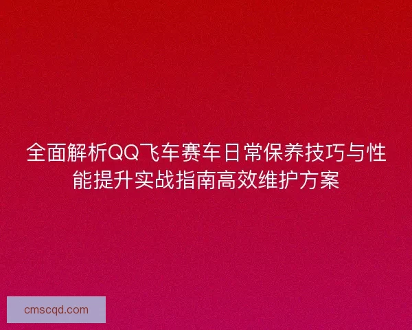 全面解析QQ飞车赛车日常保养技巧与性能提升实战指南高效维护方案