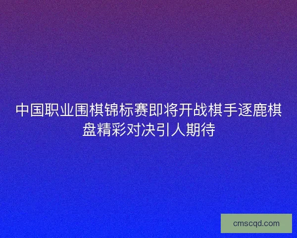 中国职业围棋锦标赛即将开战棋手逐鹿棋盘精彩对决引人期待