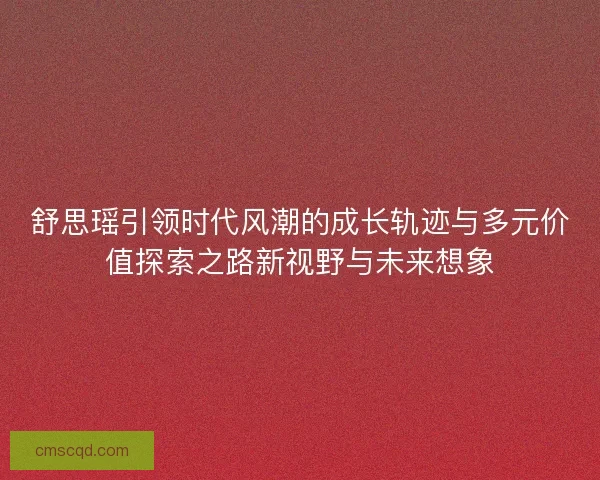 舒思瑶引领时代风潮的成长轨迹与多元价值探索之路新视野与未来想象 舒思瑶引领时代风潮的成长轨迹与多元价值探索之路新视野与未来想象