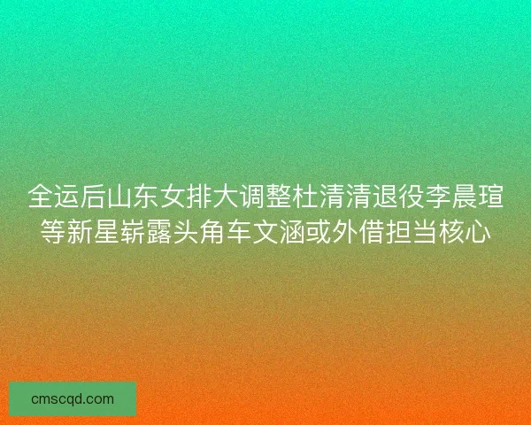 全运后山东女排大调整杜清清退役李晨瑄等新星崭露头角车文涵或外借担当核心 全运后山东女排大调整杜清清退役李晨瑄等新星崭露头角车文涵或外借担当核心