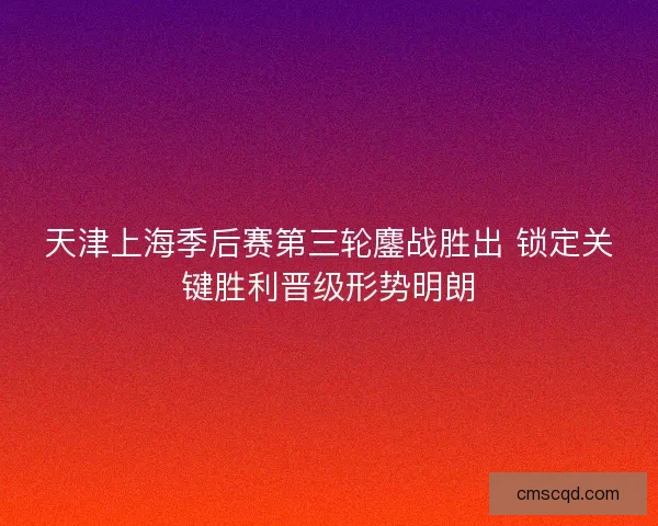 天津上海季后赛第三轮鏖战胜出 锁定关键胜利晋级形势明朗 天津上海季后赛第三轮鏖战胜出 锁定关键胜利晋级形势明朗