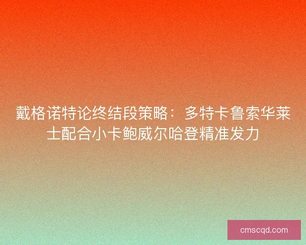 戴格诺特论终结段策略:多特卡鲁索华莱士配合小卡鲍威尔哈登精准发力 戴格诺特论终结段策略:多特卡鲁索华莱士配合小卡鲍威尔哈登精准发力