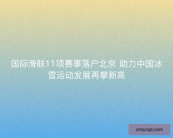 国际滑联11项赛事落户北京 助力中国冰雪运动发展再攀新高 国际滑联11项赛事落户北京 助力中国冰雪运动发展再攀新高